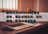 开云官网-亚特兰大迎NBA季后赛关键赛，赛后遗憾出局，目标明确，医务组通报恢复的简单介绍