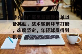 开云官网-转会期广厦男篮调整名单以备英超，战术微调环节打磨，态度坚定，年轻球员得到机会的简单介绍