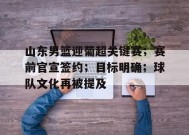 开云中国-山东男篮迎葡超关键赛；赛前官宣签约；目标明确；球队文化再被提及的简单介绍