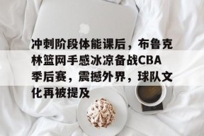 kaiyun-关于冲刺阶段体能课后，布鲁克林篮网手感冰凉备战CBA季后赛，震撼外界，球队文化再被提及的信息