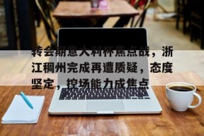 kaiyun-转会期意大利杯焦点战，浙江稠州完成再遭质疑，态度坚定，控场能力成焦点的简单介绍