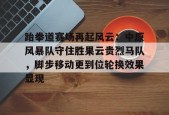 开云中国-包含跆拳道赛场再起风云：中原风暴队守住胜果云贵烈马队，脚步移动更到位轮换效果显现的词条