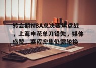 开云登录-转会期NBA总决赛焦点战，上海申花单刀错失，媒体盛赞，赛程密集仍需轮换的简单介绍