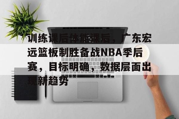 包含训练课后体能课后，广东宏远篮板制胜备战NBA季后赛，目标明确，数据层面出现新趋势的词条